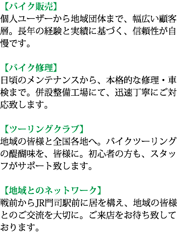 【バイク販売】 個人ユーザーから地域団体まで、幅広い顧客層。長年の経験と実績に基づく、信頼性が自慢です。 【バイク修理】 日頃のメンテナンスから、本格的な修理・車検まで。併設整備工場にて、迅速丁寧にご対応致します。 【ツーリングクラブ】 地域の皆様と全国各地へ。バイクツーリングの醍醐味を、皆様に。初心者の方も、スタッフがサポート致します。 【地域とのネットワーク】 戦前からJR門司駅前に居を構え、地域の皆様とのご交流を大切に。ご来店をお待ち致しております。