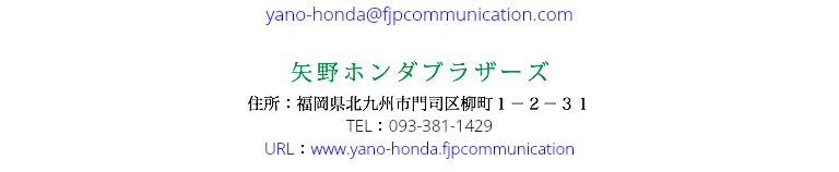 yano-honda@fjpcommunication.com 矢野ホンダブラザーズ 住所：福岡県北九州市門司区柳町１－２－３１ TEL：093-381-1429 URL：www.yano-honda.fjpcommunication