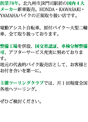創業78年。北九州市JR門司駅前の国内４大メーカー新車販売。HONDA・KAWASAKI・YAMAHAバイクの正規取り扱い店です。 電動アシスト自転車，原付バイク〜大型二輪車、全て取り扱っております。 整備工場を併設、国交省認証、車検分解整備可、アフターサービス充実に努めております。 地元の代表的バイク販売店として、お客様とお付き合いを第一に。 主催ツーリングクラブでは、月１回程度全国各地へツーリング。 ぜひご検討ください。