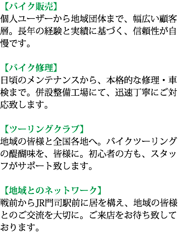 【バイク販売】 個人ユーザーから地域団体まで、幅広い顧客層。長年の経験と実績に基づく、信頼性が自慢です。 【バイク修理】 日頃のメンテナンスから、本格的な修理・車検まで。併設整備工場にて、迅速丁寧にご対応致します。 【ツーリングクラブ】 地域の皆様と全国各地へ。バイクツーリングの醍醐味を、皆様に。初心者の方も、スタッフがサポート致します。 【地域とのネットワーク】 戦前からJR門司駅前に居を構え、地域の皆様とのご交流を大切に。ご来店をお待ち致しております。