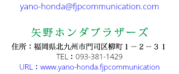 yano-honda@fjpcommunication.com 矢野ホンダブラザーズ 住所：福岡県北九州市門司区柳町１－２－３１ TEL：093-381-1429 URL：www.yano-honda.fjpcommunication